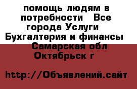 помощь людям в потребности - Все города Услуги » Бухгалтерия и финансы   . Самарская обл.,Октябрьск г.